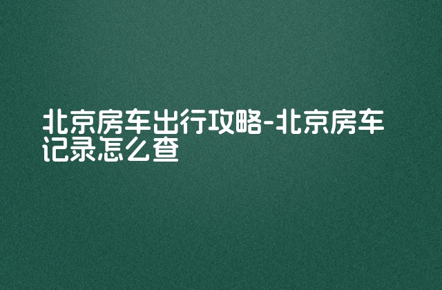 北京房车出行攻略-北京房车记录怎么查-第1张