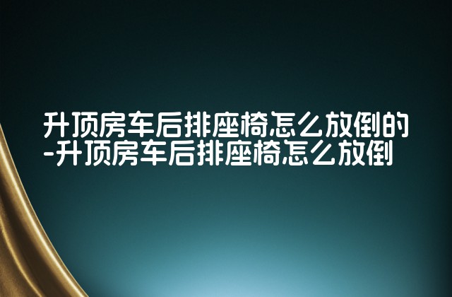 升顶房车后排座椅怎么放倒的-升顶房车后排座椅怎么放倒-第1张