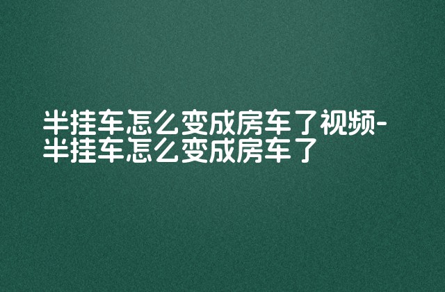 半挂车怎么变成房车了视频-半挂车怎么变成房车了-第1张