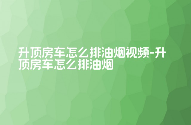 升顶房车怎么排油烟视频-升顶房车怎么排油烟-第1张