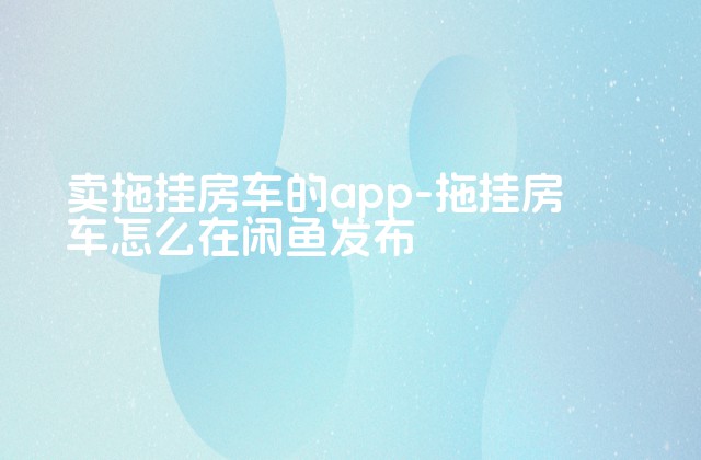 卖拖挂房车的app-拖挂房车怎么在闲鱼发布-第1张