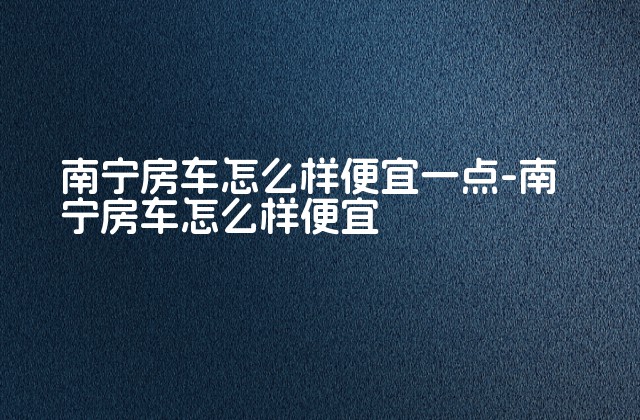 南宁房车怎么样便宜一点-南宁房车怎么样便宜-第1张