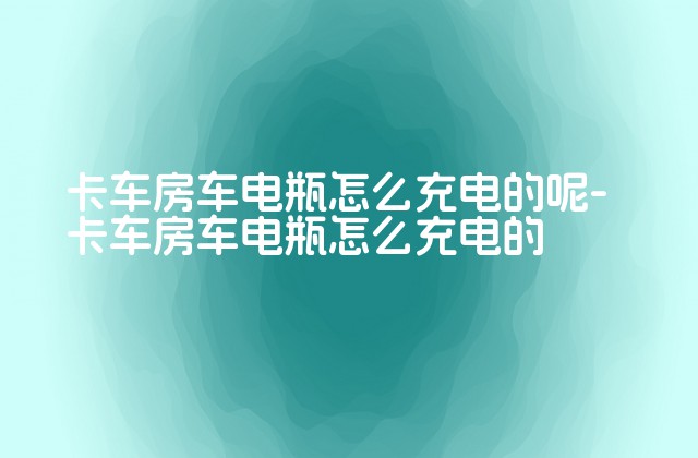 卡车房车电瓶怎么充电的呢-卡车房车电瓶怎么充电的-第1张