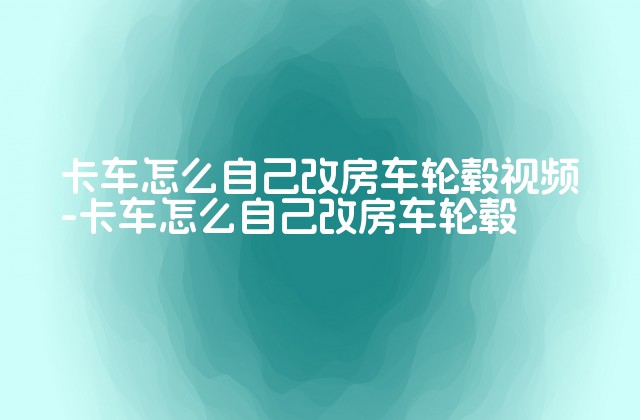 卡车怎么自己改房车轮毂视频-卡车怎么自己改房车轮毂-第1张