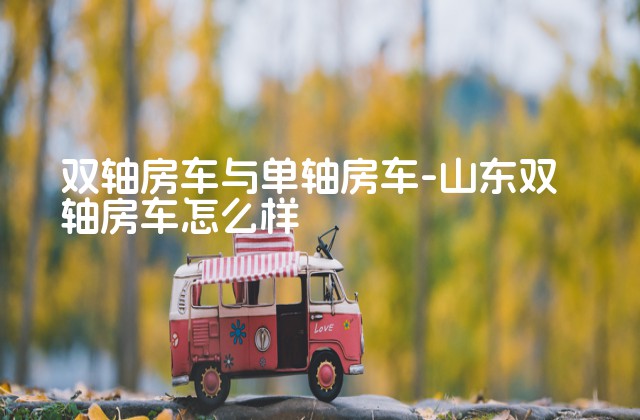 双轴房车与单轴房车-山东双轴房车怎么样-第1张