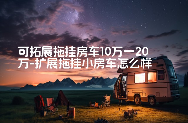 可拓展拖挂房车10万一20万-扩展拖挂小房车怎么样-第1张