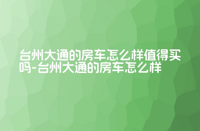 台州大通的房车怎么样值得买吗-台州大通的房车怎么样-第1张