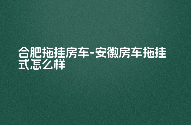 合肥拖挂房车-安徽房车拖挂式怎么样-第1张