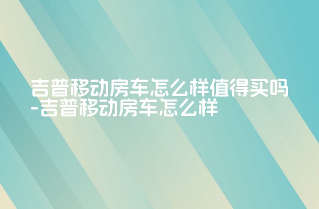 吉普移动房车怎么样值得买吗-吉普移动房车怎么样-第1张