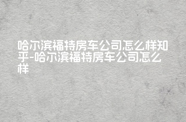 哈尔滨福特房车公司怎么样知乎-哈尔滨福特房车公司怎么样-第1张