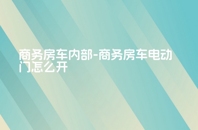 商务房车内部-商务房车电动门怎么开-第1张