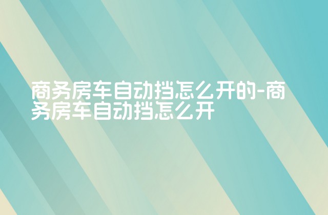 商务房车自动挡怎么开的-商务房车自动挡怎么开-第1张