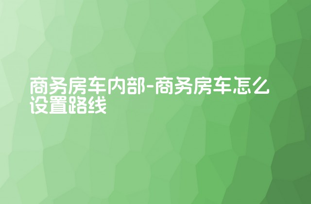 商务房车内部-商务房车怎么设置路线-第1张