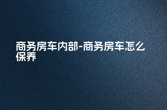 商务房车内部-商务房车怎么保养-第1张