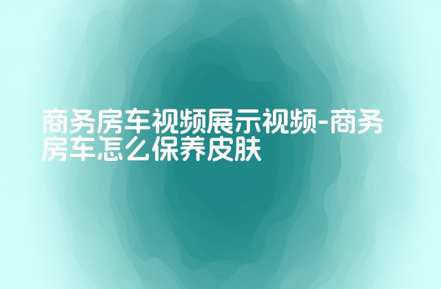 商务房车视频展示视频-商务房车怎么保养皮肤-第1张