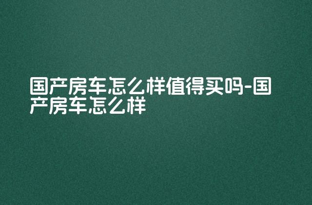 国产房车怎么样值得买吗-国产房车怎么样-第1张