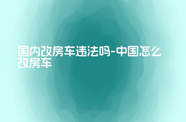 国内改房车违法吗-中国怎么改房车-第1张