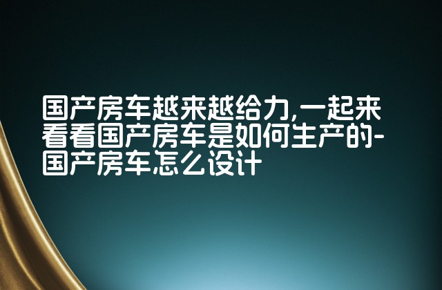 国产房车越来越给力,一起来看看国产房车是如何生产的-国产房车怎么设计-第1张