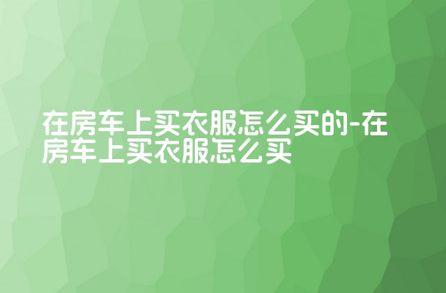 在房车上买衣服怎么买的-在房车上买衣服怎么买-第1张