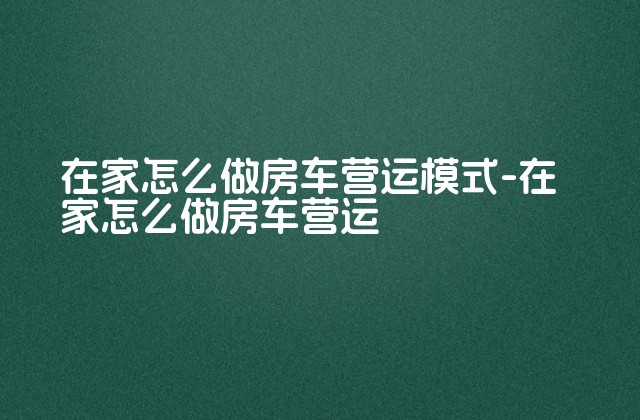 在家怎么做房车营运模式-在家怎么做房车营运-第1张