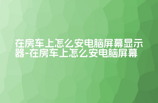 在房车上怎么安电脑屏幕显示器-在房车上怎么安电脑屏幕-第1张