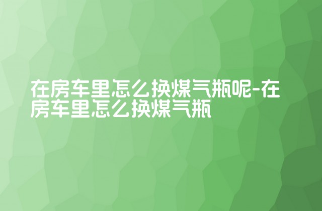 在房车里怎么换煤气瓶呢-在房车里怎么换煤气瓶-第1张