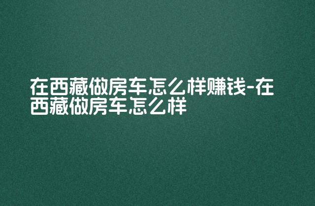 在西藏做房车怎么样赚钱-在西藏做房车怎么样-第1张