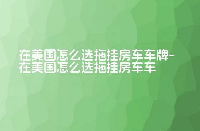 在美国怎么选拖挂房车车牌-在美国怎么选拖挂房车车-第1张