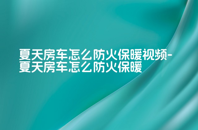 夏天房车怎么防火保暖视频-夏天房车怎么防火保暖-第1张