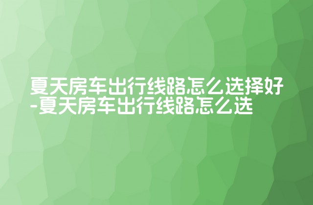 夏天房车出行线路怎么选择好-夏天房车出行线路怎么选-第1张