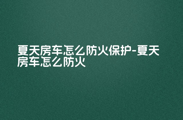 夏天房车怎么防火保护-夏天房车怎么防火-第1张