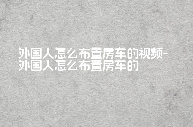 外国人怎么布置房车的视频-外国人怎么布置房车的-第1张