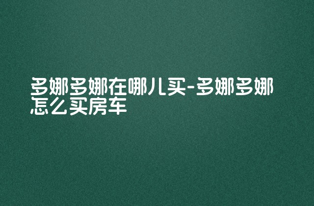 多娜多娜在哪儿买-多娜多娜怎么买房车-第1张