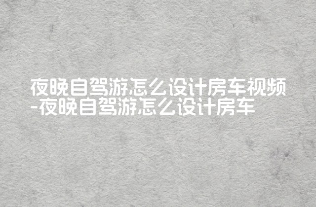 夜晚自驾游怎么设计房车视频-夜晚自驾游怎么设计房车-第1张