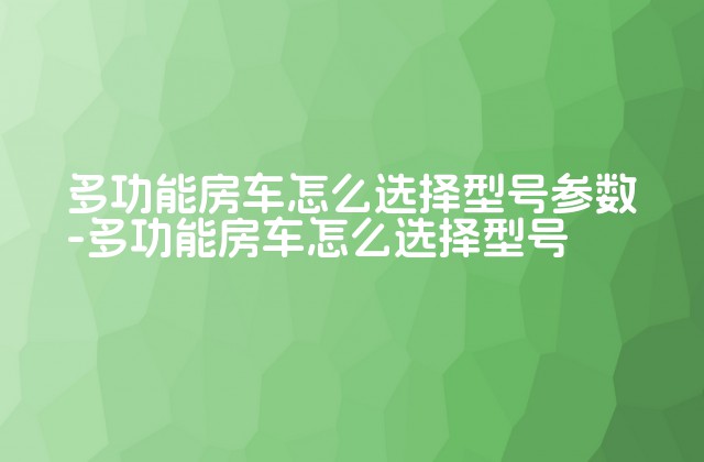 多功能房车怎么选择型号参数-多功能房车怎么选择型号-第1张