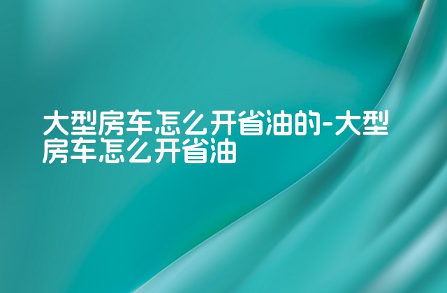 大型房车怎么开省油的-大型房车怎么开省油-第1张