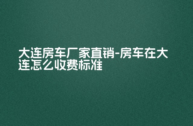 大连房车厂家直销-房车在大连怎么收费标准-第1张