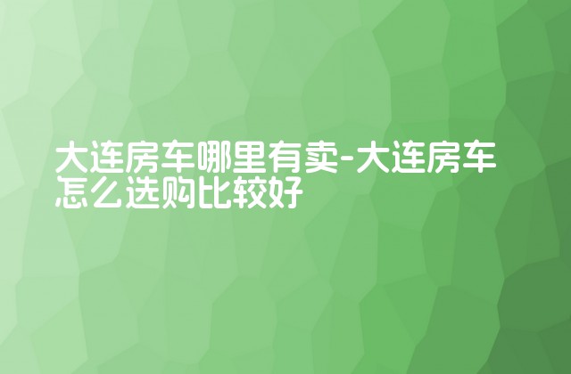 大连房车哪里有卖-大连房车怎么选购比较好-第1张