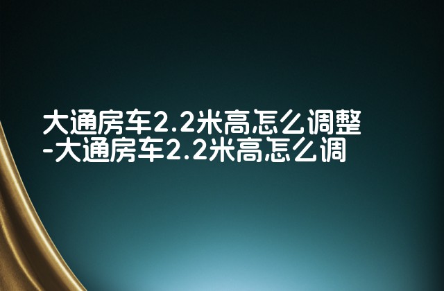 大通房车2.2米高怎么调整-大通房车2.2米高怎么调-第1张