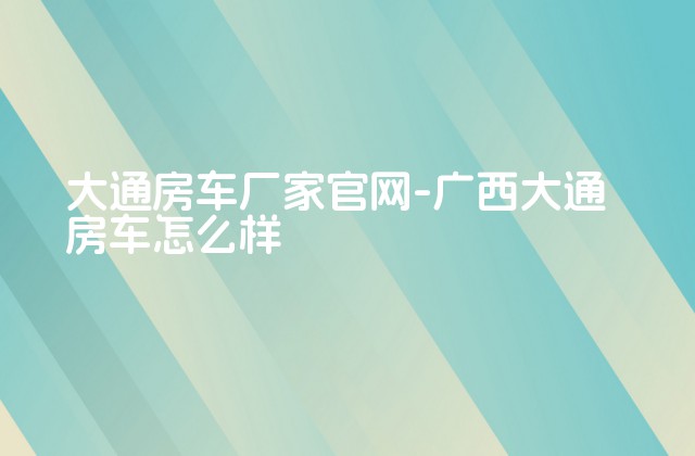 大通房车厂家官网-广西大通房车怎么样-第1张