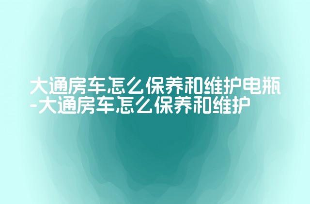 大通房车怎么保养和维护电瓶-大通房车怎么保养和维护-第1张