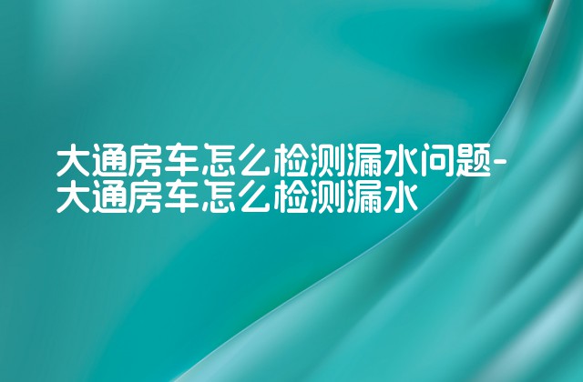 大通房车怎么检测漏水问题-大通房车怎么检测漏水-第1张