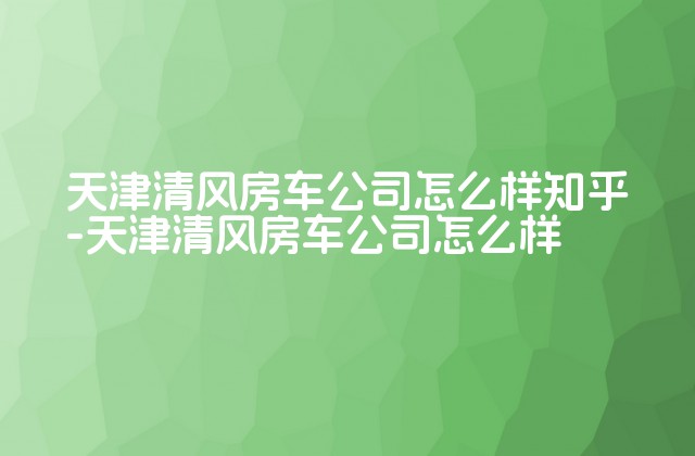 天津清风房车公司怎么样知乎-天津清风房车公司怎么样-第1张