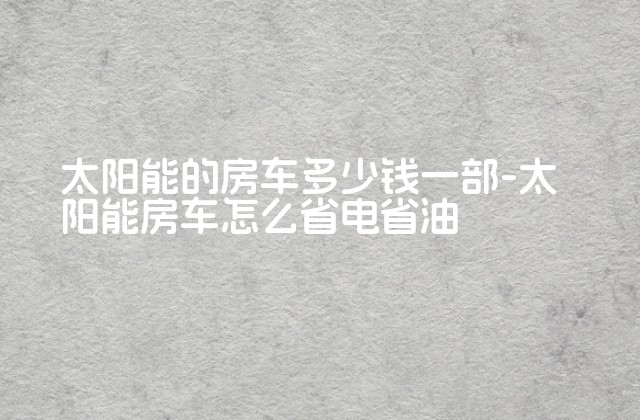 太阳能的房车多少钱一部-太阳能房车怎么省电省油-第1张