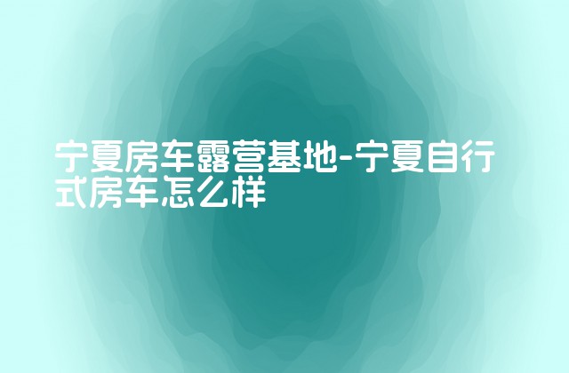 宁夏房车露营基地-宁夏自行式房车怎么样-第1张