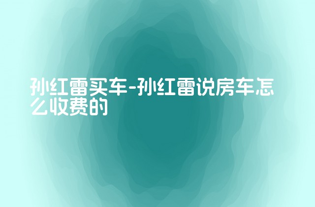 孙红雷买车-孙红雷说房车怎么收费的-第1张