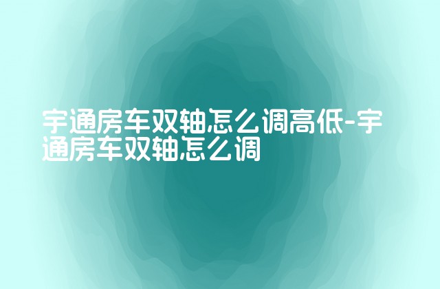 宇通房车双轴怎么调高低-宇通房车双轴怎么调-第1张