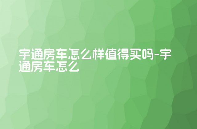 宇通房车怎么样值得买吗-宇通房车怎么-第1张