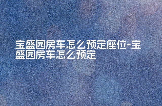 宝盛园房车怎么预定座位-宝盛园房车怎么预定-第1张