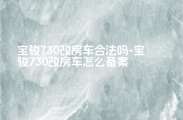 宝骏730改房车合法吗-宝骏730改房车怎么备案-第1张